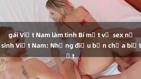 gái Việt Nam làm tình Bí mật về sex nữ sinh Việt Nam: Những điều bạn chưa biết