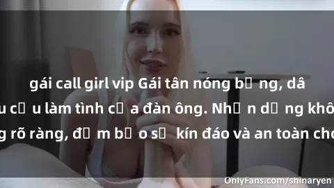 gái call girl vip Gái tân nóng bỏng, dâm đãng thỏa mãn nhu cầu làm tình của đàn ông. Nhận dạng không rõ ràng, đảm bảo sự kín đáo và an toàn cho trải nghiệm tuyệt vời.