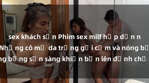 sex khách sạn Phim sex milf hấp dẫn nhất mọi thời đại: Những cô mẹ da trắng gợi cảm và nóng bỏng sẵn sàng khiến bạn lên đỉnh chỉ trong chớp mắt!