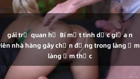 gái trẻ quan hệ Bí mật tình dục giữa nhân viên nhà hàng gây chấn động trong làng ẩm thực