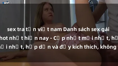 sex tra tấn việt nam Danh sách sex gái Việt Nam sinh viên hot nhất hiện nay - Cập nhật mới nhất, hấp dẫn và đầy kích thích, không thể bỏ qua!